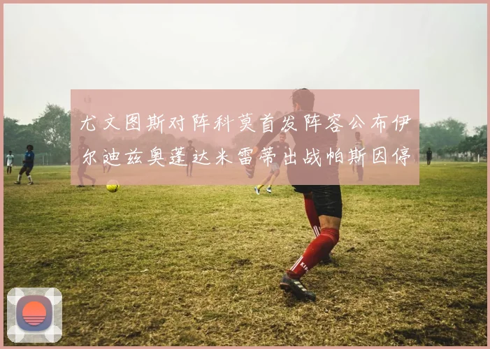 尤文图斯对阵科莫首发阵容公布伊尔迪兹奥蓬达米雷蒂出战帕斯因停赛缺席
