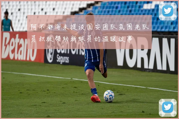 阿不都海米提谈国安团队氛围老队员积极帮助新球员的温暖故事