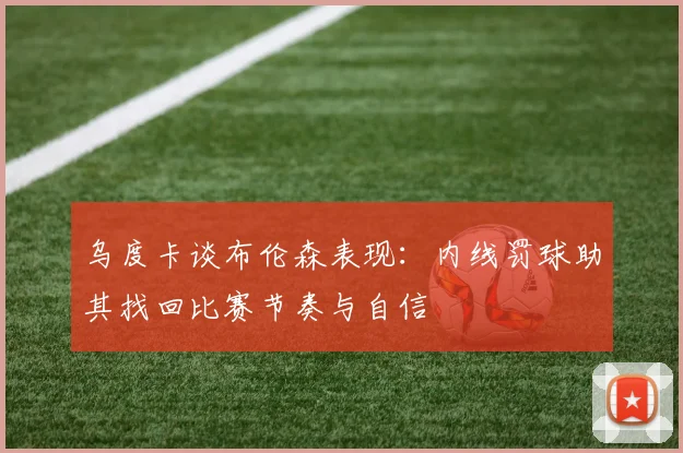 乌度卡谈布伦森表现：内线罚球助其找回比赛节奏与自信