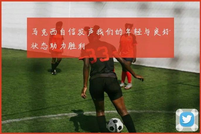 马克西自信发声我们的年轻与良好状态助力胜利