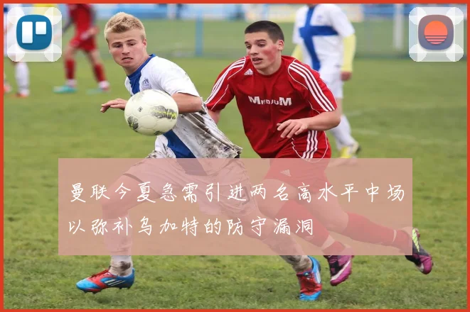 曼联今夏急需引进两名高水平中场以弥补乌加特的防守漏洞