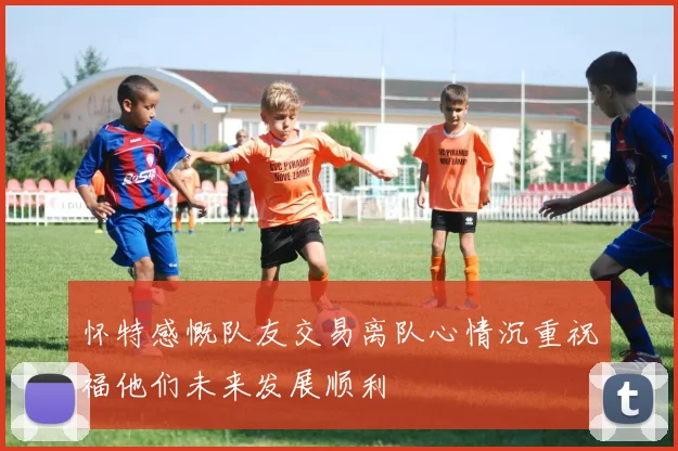 怀特感慨队友交易离队心情沉重祝福他们未来发展顺利
