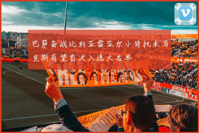 巴萨备战比利亚雷亚尔小将托米马克斯有望首次入选大名单