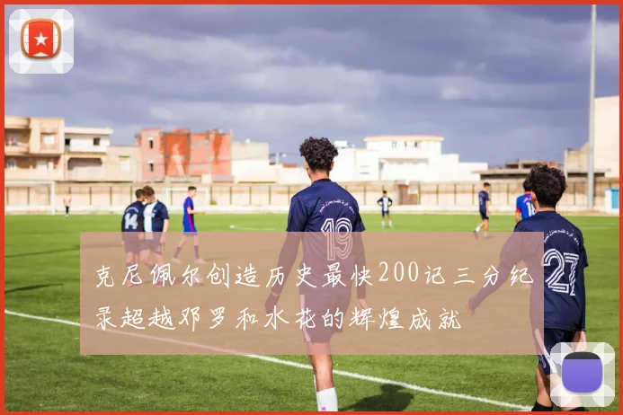 克尼佩尔创造历史最快200记三分纪录超越邓罗和水花的辉煌成就