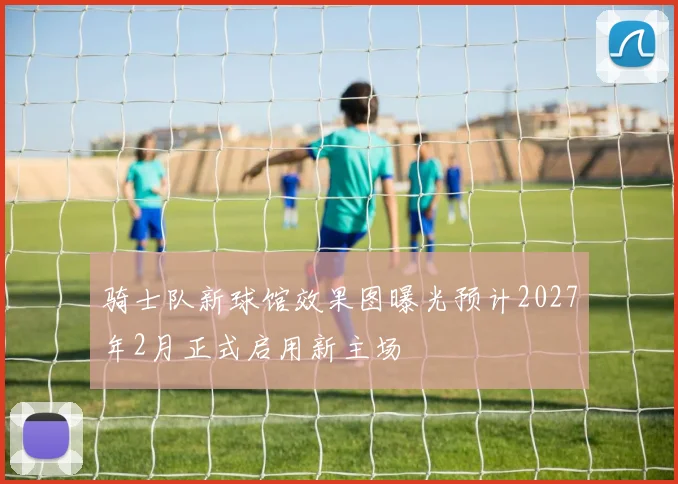 骑士队新球馆效果图曝光预计2027年2月正式启用新主场