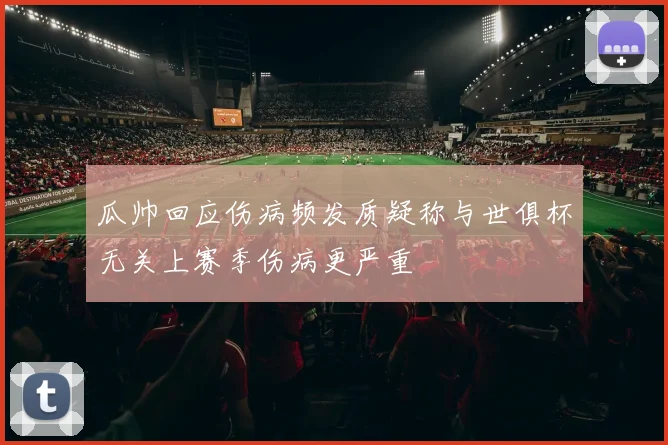 瓜帅回应伤病频发质疑称与世俱杯无关上赛季伤病更严重