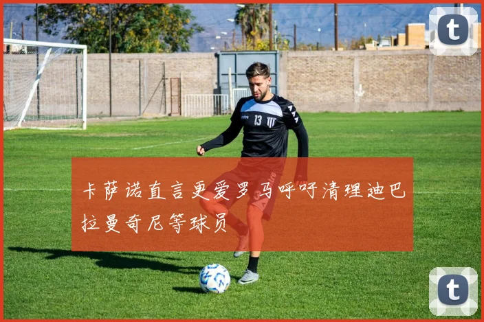 卡萨诺直言更爱罗马呼吁清理迪巴拉曼奇尼等球员