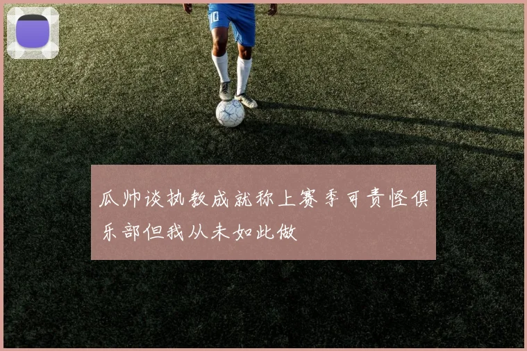 瓜帅谈执教成就称上赛季可责怪俱乐部但我从未如此做