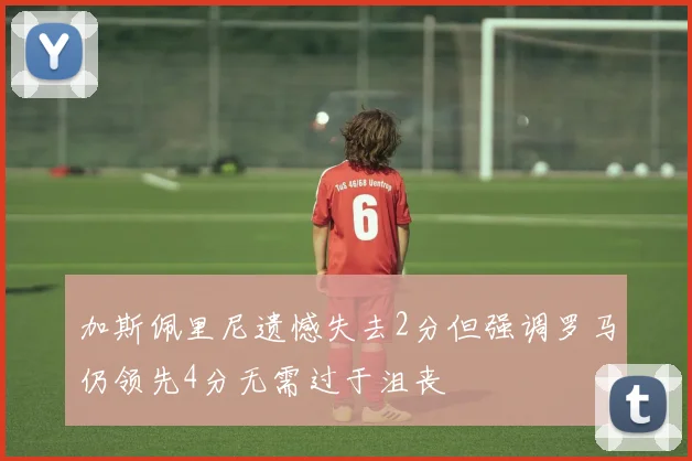 加斯佩里尼遗憾失去2分但强调罗马仍领先4分无需过于沮丧