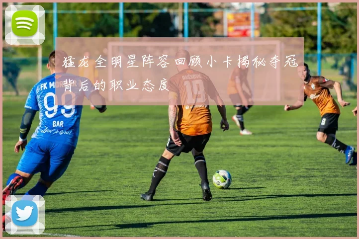 猛龙全明星阵容回顾小卡揭秘夺冠背后的职业态度