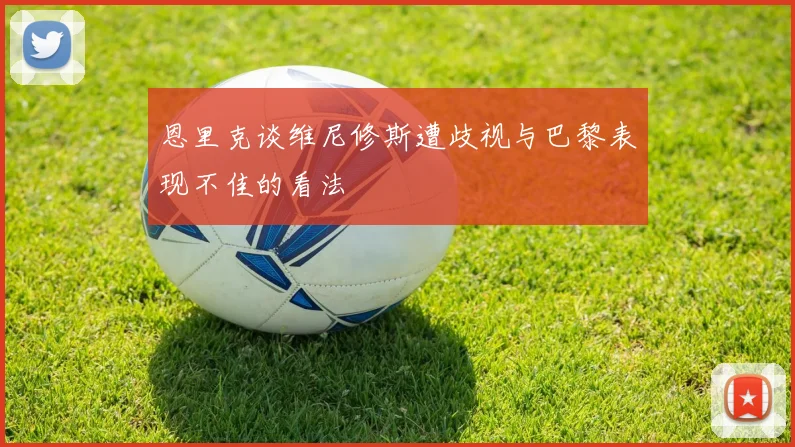 恩里克谈维尼修斯遭歧视与巴黎表现不佳的看法