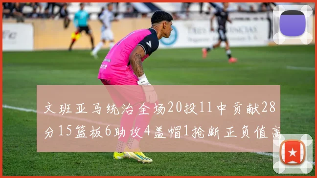 文班亚马统治全场20投11中贡献28分15篮板6助攻4盖帽1抢断正负值高达32