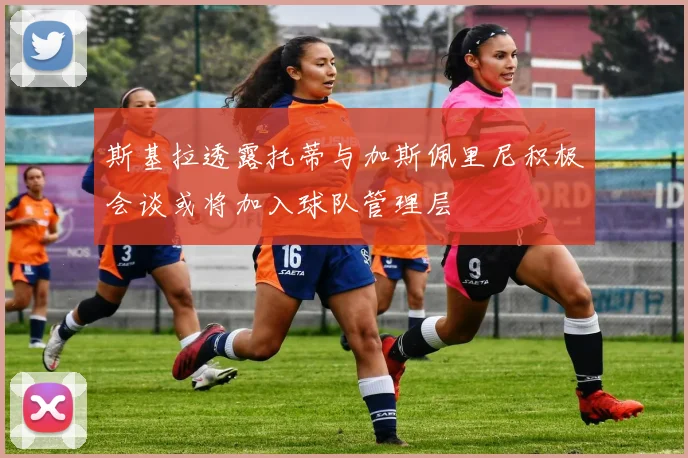 斯基拉透露托蒂与加斯佩里尼积极会谈或将加入球队管理层