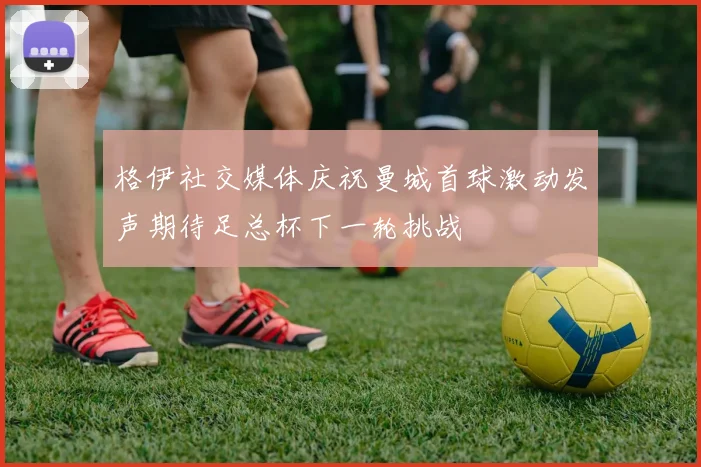 格伊社交媒体庆祝曼城首球激动发声期待足总杯下一轮挑战