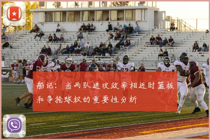 船记：当两队进攻效率相近时篮板和争抢球权的重要性分析