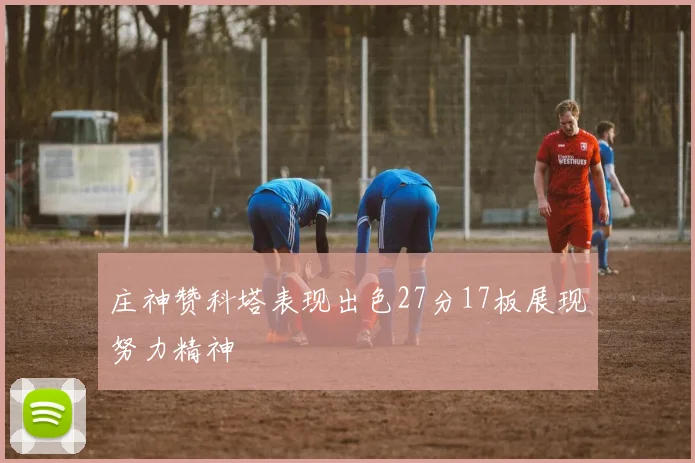 庄神赞科塔表现出色27分17板展现努力精神