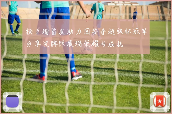 杨立瑜首发助力国安夺超级杯冠军分享奖牌照展现荣耀与成就