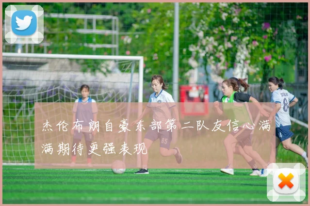 杰伦布朗自豪东部第二队友信心满满期待更强表现