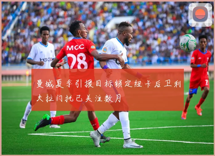 曼城夏季引援目标锁定纽卡后卫利夫拉门托已关注数月