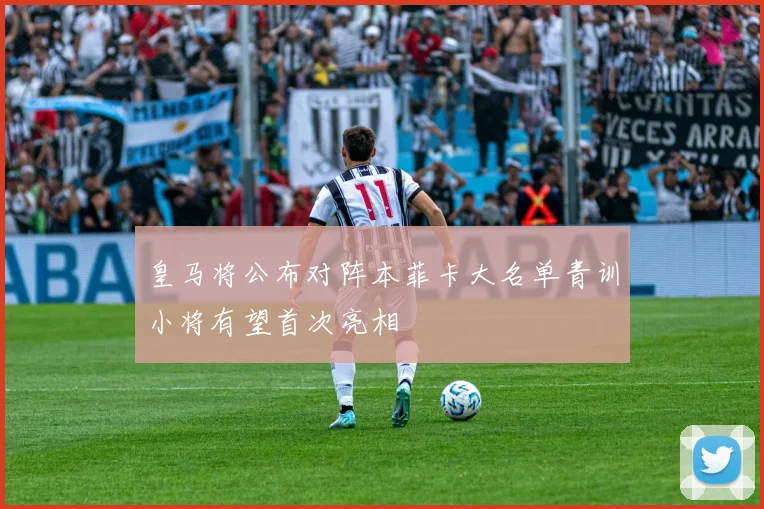 皇马将公布对阵本菲卡大名单青训小将有望首次亮相