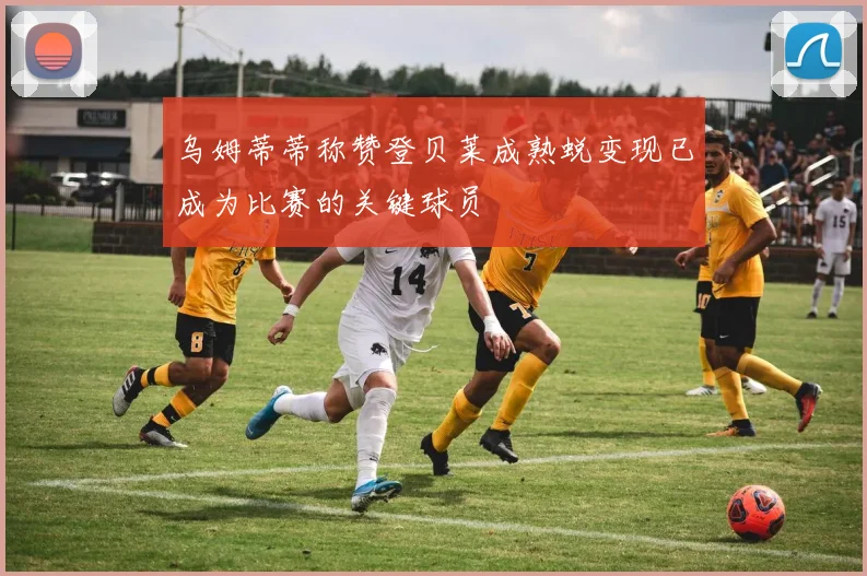 乌姆蒂蒂称赞登贝莱成熟蜕变现已成为比赛的关键球员