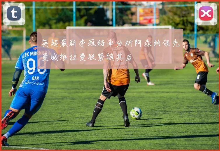 英超最新夺冠赔率分析阿森纳领先曼城维拉曼联紧随其后
