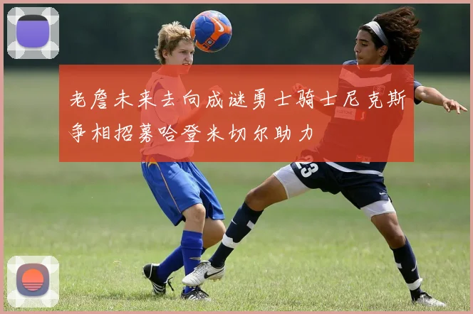 老詹未来去向成谜勇士骑士尼克斯争相招募哈登米切尔助力
