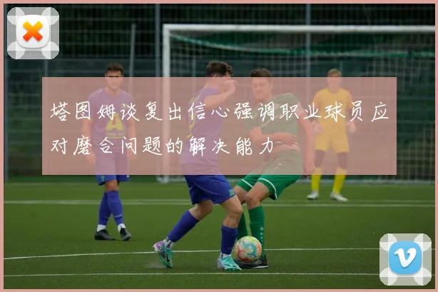 塔图姆谈复出信心强调职业球员应对磨合问题的解决能力